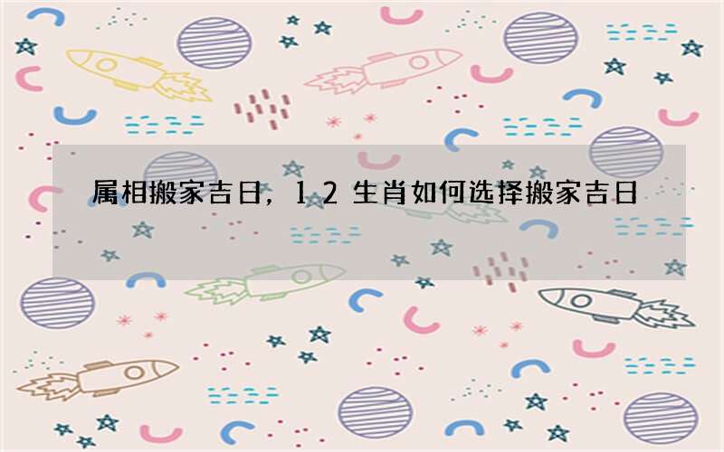 属相搬家吉日，12生肖如何选择搬家吉日
