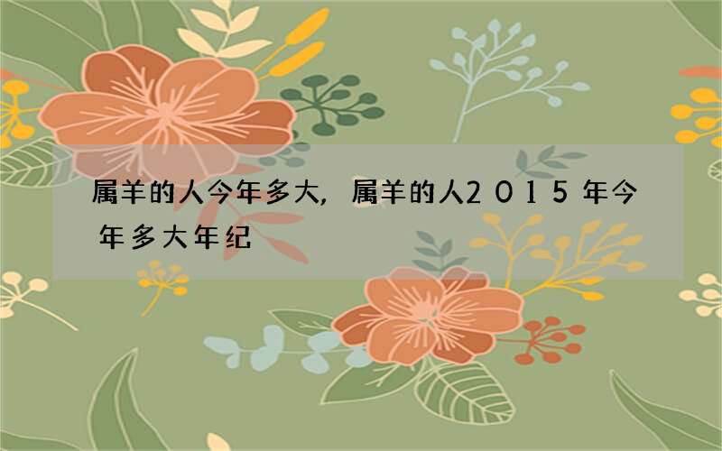 属羊的人今年多大,属羊的人2015年今年多大年纪