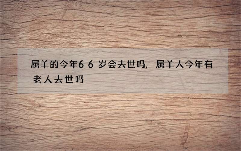 属羊的今年66岁会去世吗,属羊人今年有老人去世吗