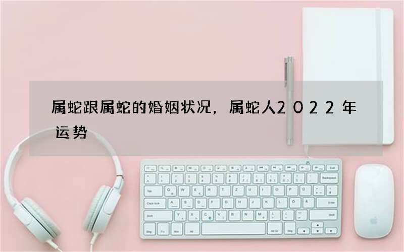 属蛇跟属蛇的婚姻状况，属蛇人2022 年运势