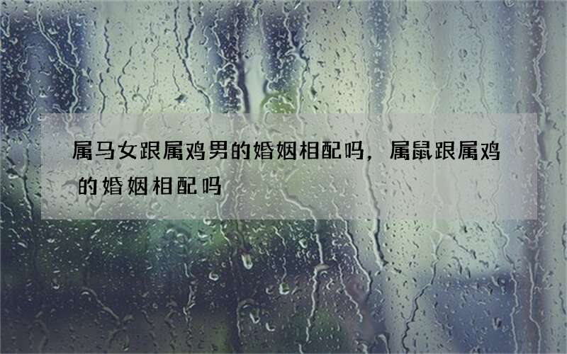 属马女跟属鸡男的婚姻相配吗，属鼠跟属鸡的婚姻相配吗