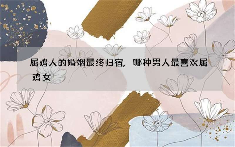 属鸡人的婚姻最终归宿,哪种男人最喜欢属鸡女
