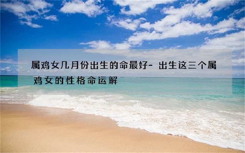 属鸡女几月份出生的命最好-出生这三个属鸡女的性格命运解