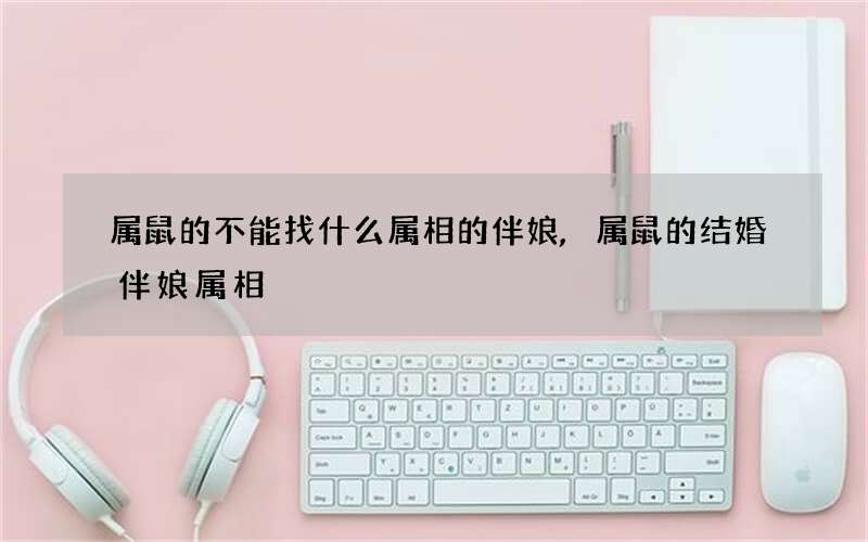 属鼠的不能找什么属相的伴娘,属鼠的结婚伴娘属相