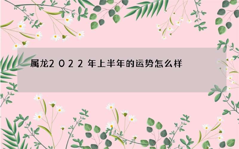 属龙2022年上半年的运势怎么样