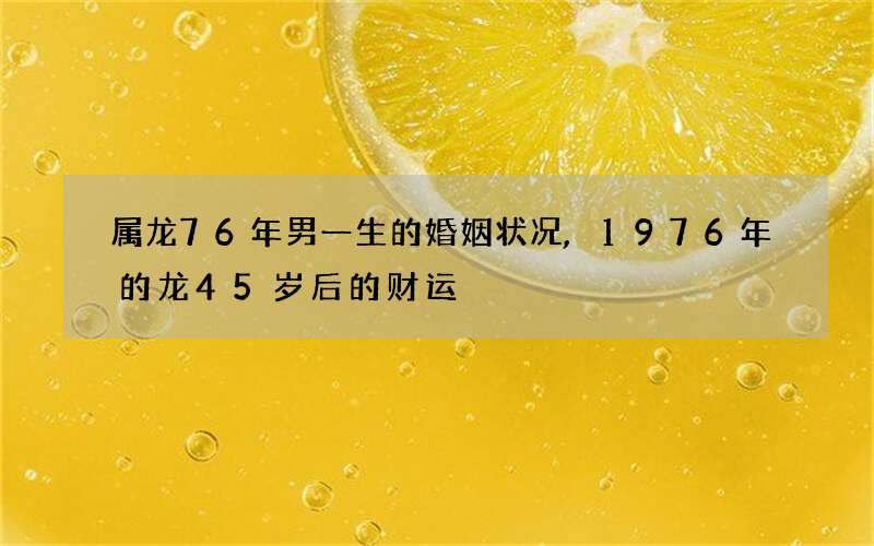 属龙76年男一生的婚姻状况,1976年的龙45岁后的财运