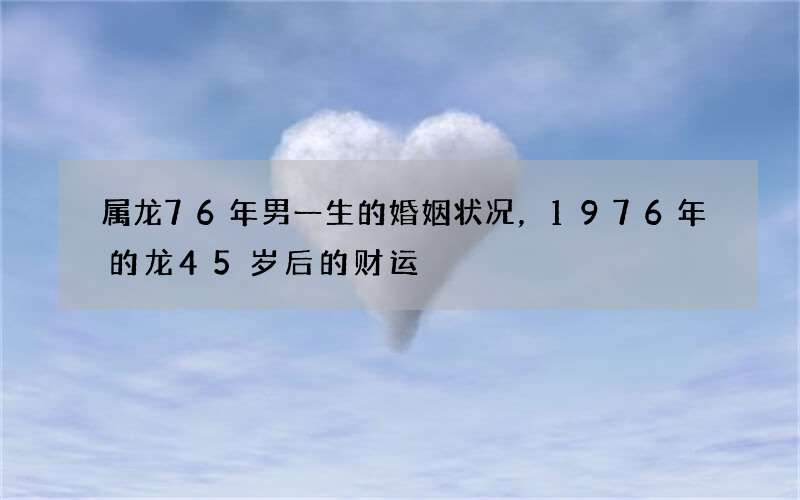 属龙76年男一生的婚姻状况，1976年的龙45岁后的财运