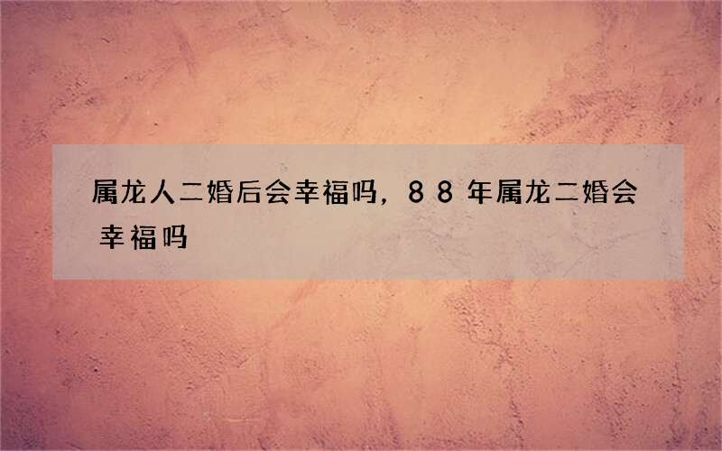 属龙人二婚后会幸福吗，88年属龙二婚会幸福吗