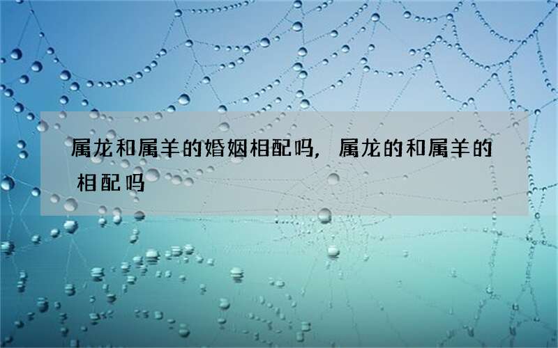 属龙和属羊的婚姻相配吗,属龙的和属羊的相配吗
