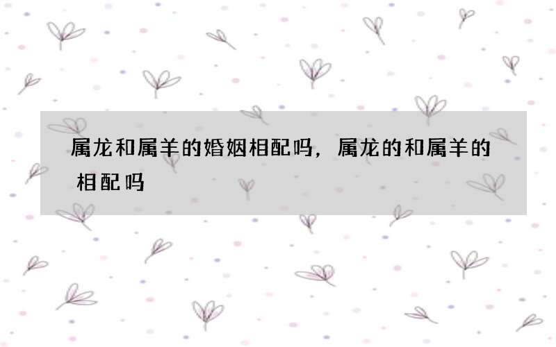 属龙和属羊的婚姻相配吗，属龙的和属羊的相配吗