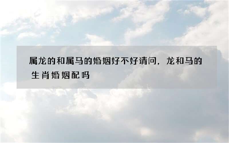 属龙的和属马的婚姻好不好请问，龙和马的生肖婚姻配吗