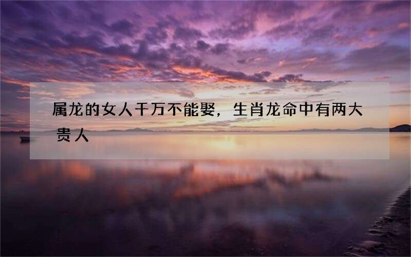 属龙的女人千万不能娶，生肖龙命中有两大贵人