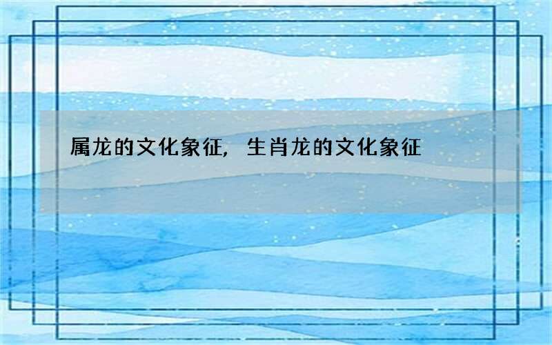 属龙的文化象征,生肖龙的文化象征