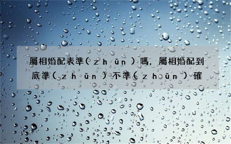 屬相婚配表準(zhǔn)嗎，屬相婚配到底準(zhǔn)不準(zhǔn)確