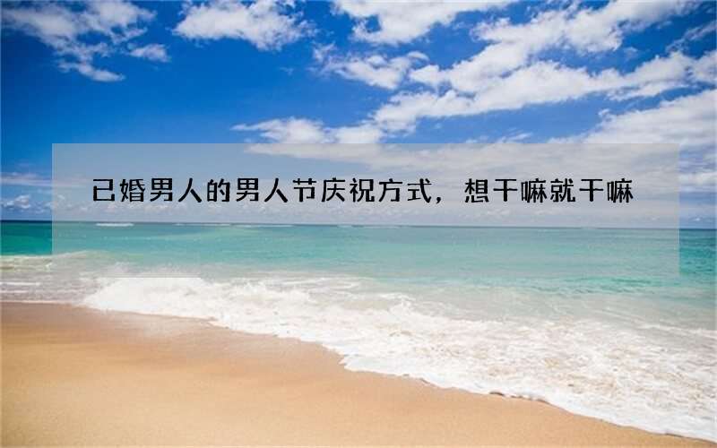 已婚男人的男人节庆祝方式，想干嘛就干嘛