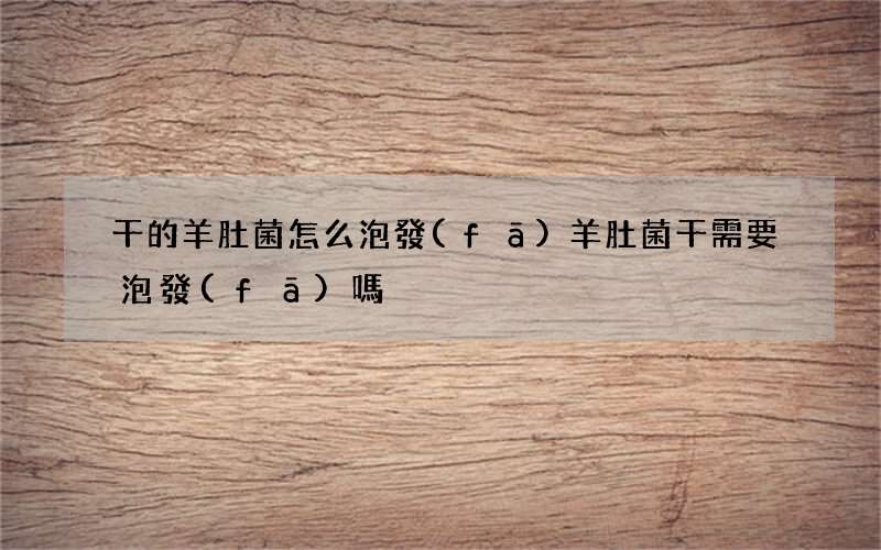 干的羊肚菌怎么泡發(fā) 羊肚菌干需要泡發(fā)嗎