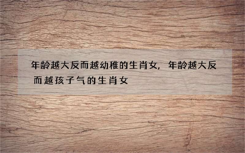 年龄越大反而越幼稚的生肖女,年龄越大反而越孩子气的生肖女