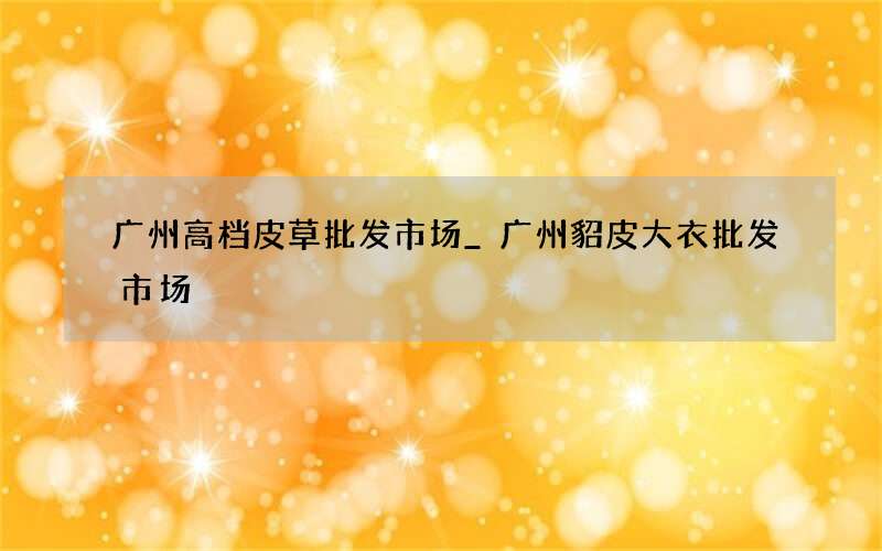 广州高档皮草批发市场_广州貂皮大衣批发市场