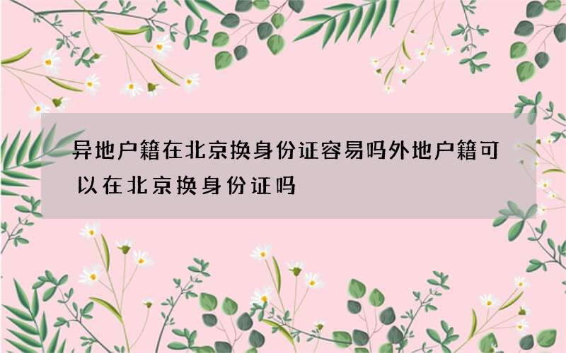 异地户籍在北京换身份证容易吗 外地户籍可以在北京换身份证吗