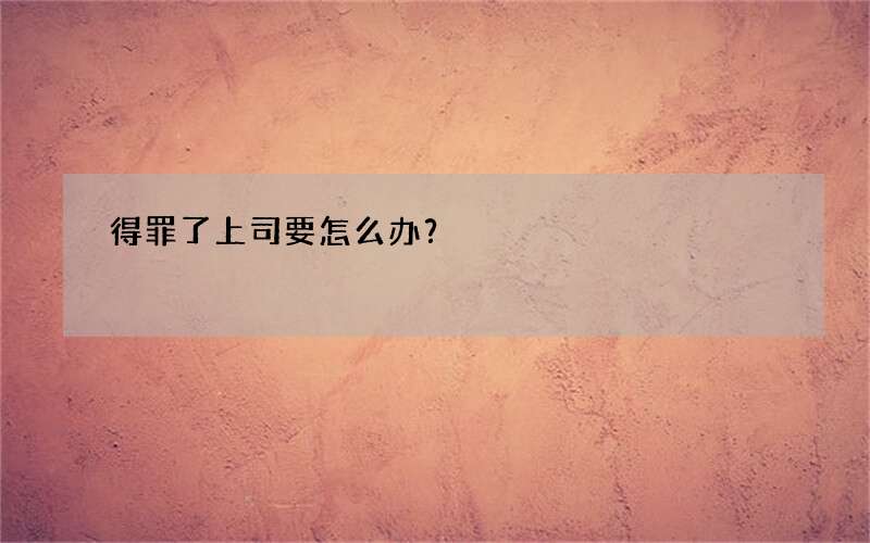 得罪了上司要怎么办？