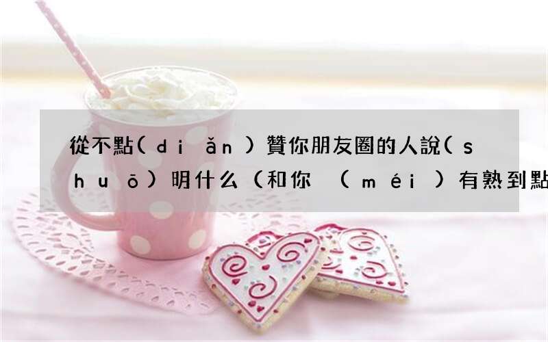 和你沒(méi)有熟到點(diǎn)贊的地步 從不點(diǎn)贊你朋友圈的人說(shuō)明什么