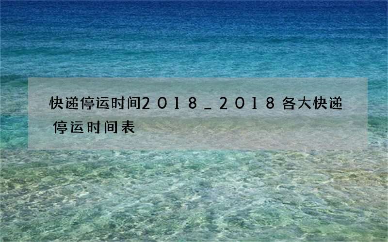 快递停运时间2018_2018各大快递停运时间表