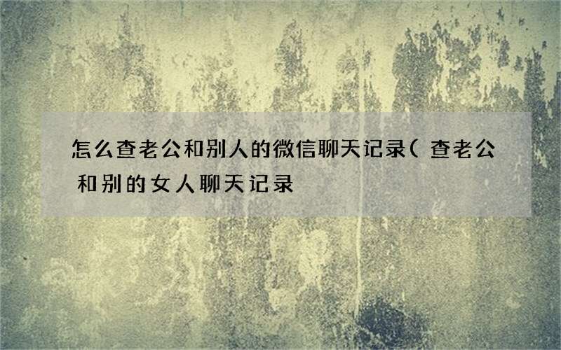 查老公和别的女人聊天记录 怎么查老公和别人的微信聊天记录