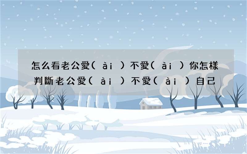 怎么看老公愛(ài)不愛(ài)你 怎樣判斷老公愛(ài)不愛(ài)自己