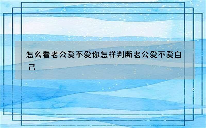 怎么看老公爱不爱你 怎样判断老公爱不爱自己