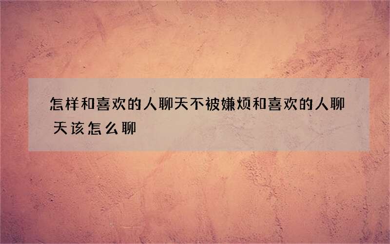 怎样和喜欢的人聊天不被嫌烦 和喜欢的人聊天该怎么聊