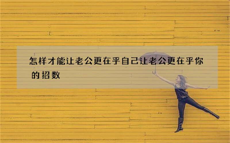 怎样才能让老公更在乎自己 让老公更在乎你的招数