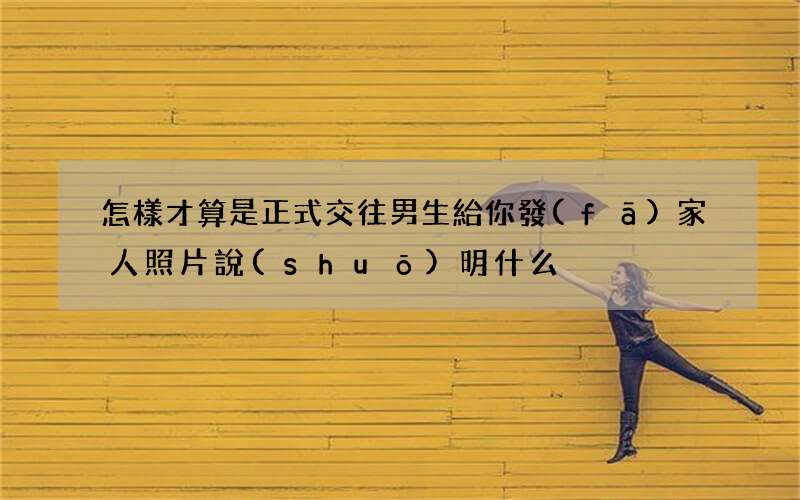 怎樣才算是正式交往 男生給你發(fā)家人照片說(shuō)明什么