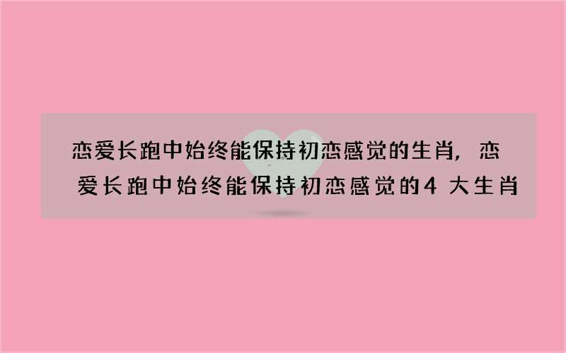 恋爱长跑中始终能保持初恋感觉的生肖,恋爱长跑中始终能保持初恋感觉的4大生肖