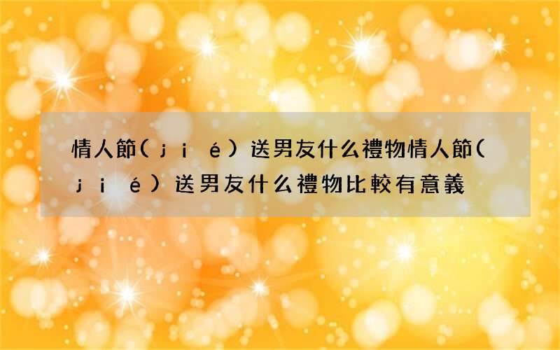 情人節(jié)送男友什么禮物 情人節(jié)送男友什么禮物比較有意義