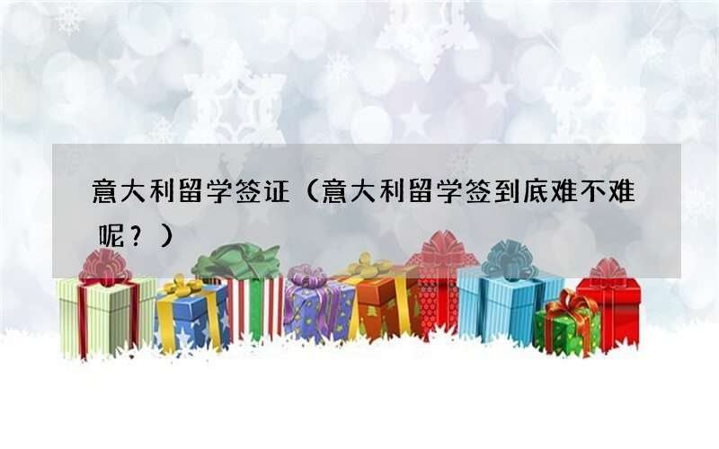 意大利留学签到底难不难呢？ 意大利留学签证