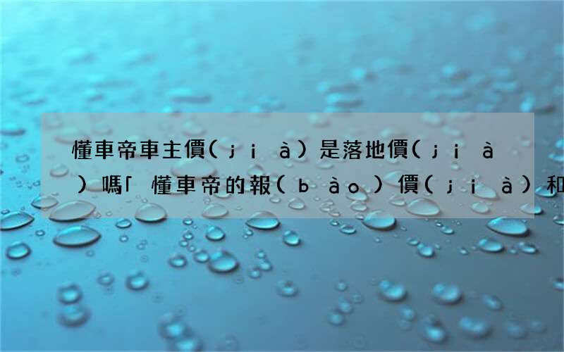 懂車帝車主價(jià)是落地價(jià)嗎 「懂車帝的報(bào)價(jià)和實(shí)際價(jià)格差別」