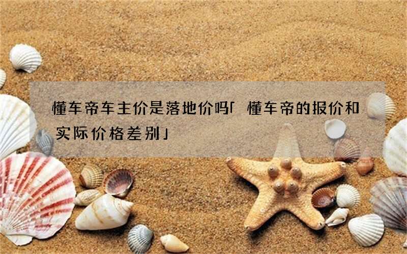 懂车帝车主价是落地价吗 「懂车帝的报价和实际价格差别」