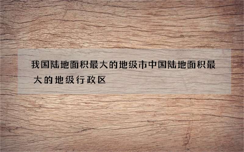 我国陆地面积最大的地级市 中国陆地面积最大的地级行政区