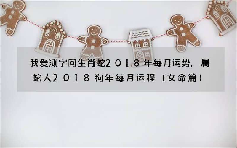 我爱测字网生肖蛇2018年每月运势,属蛇人2018狗年每月运程【女命篇】