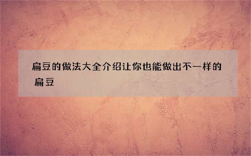 扁豆的做法大全介绍 让你也能做出不一样的扁豆