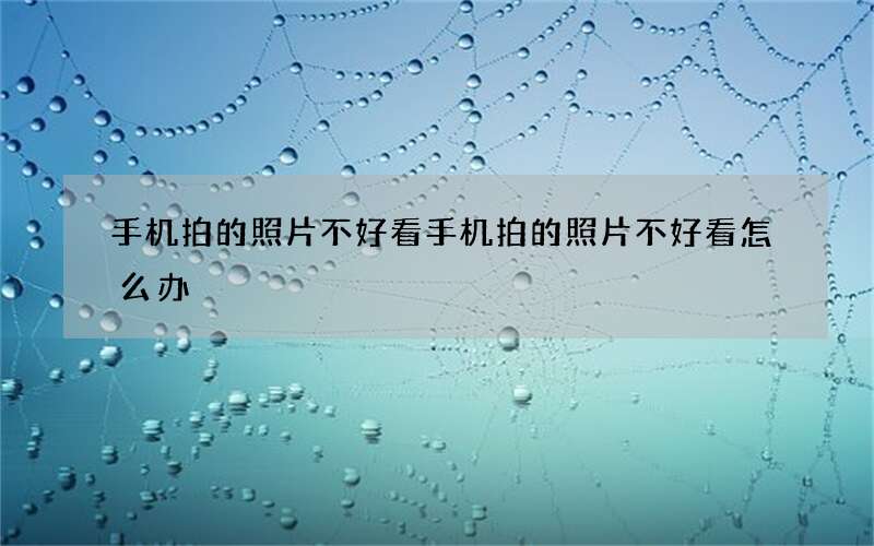 手机拍的照片不好看 手机拍的照片不好看怎么办