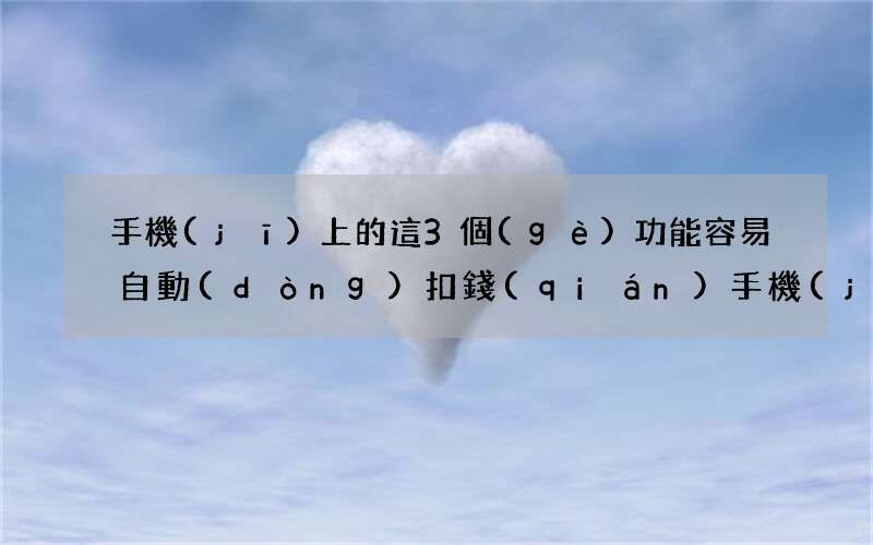 手機(jī)上的這3個(gè)功能容易自動(dòng)扣錢(qián) 手機(jī)自動(dòng)扣費(fèi)功能