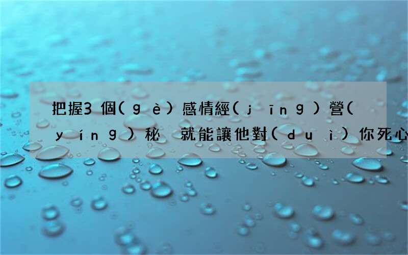 把握3個(gè)感情經(jīng)營(yíng)秘決就能讓他對(duì)你死心塌地