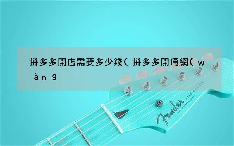 拼多多開通網(wǎng)店需要交多少錢 拼多多開店需要多少錢