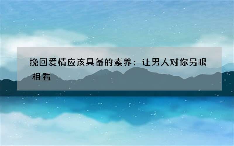 挽回爱情应该具备的素养：让男人对你另眼相看