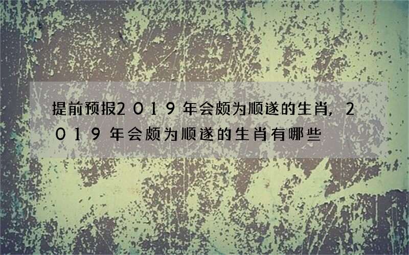 提前预报2019年会颇为顺遂的生肖,2019年会颇为顺遂的生肖有哪些