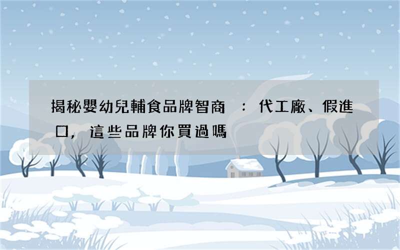 揭秘嬰幼兒輔食品牌智商稅:代工廠、假進口,這些品牌你買過嗎?