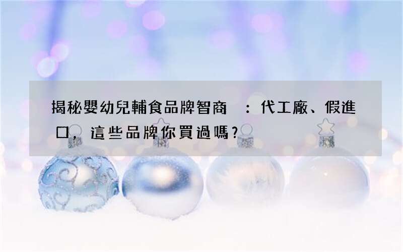 揭秘嬰幼兒輔食品牌智商稅：代工廠、假進口，這些品牌你買過嗎？