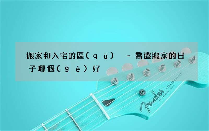 搬家和入宅的區(qū)別-喬遷搬家的日子哪個(gè)好