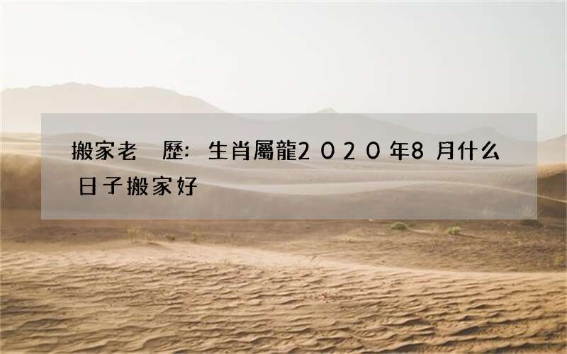搬家老黃歷:生肖屬龍2020年8月什么日子搬家好